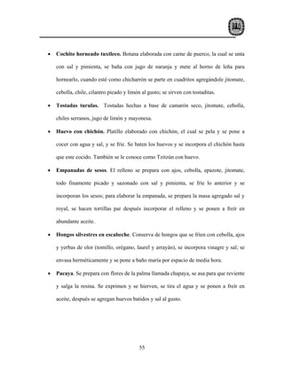 •   Cochito horneado tuxtleco. Botana elaborada con carne de puerco, la cual se unta

    con sal y pimienta, se baña con jugo de naranja y mete al horno de leña para

    hornearlo, cuando esté como chicharrón se parte en cuadritos agregándole jitomate,

    cebolla, chile, cilantro picado y limón al gusto; se sirven con tostaditas.

•   Tostadas turulas. Tostadas hechas a base de camarón seco, jitomate, cebolla,

    chiles serranos, jugo de limón y mayonesa.

•   Huevo con chichón. Platillo elaborado con chichón, el cual se pela y se pone a

    cocer con agua y sal, y se fríe. Se baten los huevos y se incorpora el chichón hasta

    que este cocido. También se le conoce como Tzitzún con huevo.

•   Empanadas de sesos. El relleno se prepara con ajos, cebolla, epazote, jitomate,

    todo finamente picado y sazonado con sal y pimienta, se fríe lo anterior y se

    incorporan los sesos; para elaborar la empanada, se prepara la masa agregado sal y

    royal, se hacen tortillas par después incorporar el relleno y se ponen a freír en

    abundante aceite.

•   Hongos silvestres en escabeche. Conserva de hongos que se fríen con cebolla, ajos

    y yerbas de olor (tomillo, orégano, laurel y arrayán), se incorpora vinagre y sal; se

    envasa herméticamente y se pone a baño maría por espacio de media hora.

•   Pacaya. Se prepara con flores de la palma llamada chapaya, se asa para que reviente

    y salga la resina. Se exprimen y se hierven, se tira el agua y se ponen a freír en

    aceite, después se agregan huevos batidos y sal al gusto.




                                           55
 