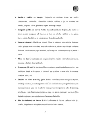 •   Verduras cocidas en vinagre. Preparado de verduras, como son: chiles

    cuaresmeños, zanahorias, calabacitas, cebollas, coliflor y ajo; se sazonan con

    tomillo, orégano, azúcar, pimientas negras enteras y vinagre.

•   Zunpante (pitillo con huevo). Platillo elaborado con flores de pitillo, las cuales se

    ponen a cocer en agua y sal. Después se fríen con cebolla y chile y se les agrega

    huevo batido. También se le conoce como flores de machetillo.

•   Cusuche (hongos). Platillo de hongos fritos en manteca con cebolla, jitomate,

    chiles, plátano y sal; se coloca la mezcla en hojas de plátano envolviendo en forma

    de tamal y se forra con papel aluminio, se incorporan a una vaporera y se ponen a

    coser.

•   Moní con huevo. Elaborado con hongos silvestres picados y revueltos con huevo,

    jitomate, cebolla y chile (chilmol).

•   Huevo con chirmol. Se preparan el huevo en tortas para después incorporarlo a una

    recipiente donde se le agrega el chirmol, que consiste en una salsa de tomates,

    cebollas, agua y sal.

•   Chipilín con tortas de masa y queso. Platillo elaborado con un manojo de chipilín,

    lavado y escurrido, el cual se pone a cocer con camarón seco, por aparte se diluye la

    masa de maíz en agua con el achiote, para después incorporar un salsa de jitomate,

    cebolla, ajo y sal. Se preparan tortitas de masa con queso, manteca y huevo, se fríen

    hasta dorarlas para servirlas junto con la salsa y el chipilín.

•   Flor de cuchunuc con huevo. Se fríe los botones de flor de cuchunuc con ajo,

    cebolla, después se le incorporan huevos batidos, hasta cocerse.



                                           56
 
