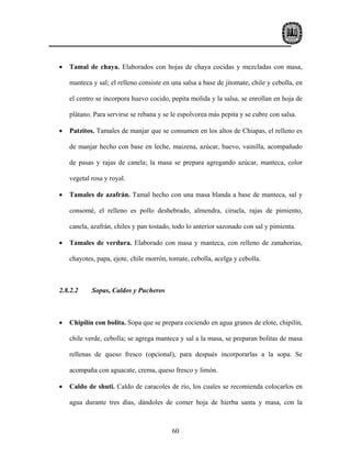 •   Tamal de chaya. Elaborados con hojas de chaya cocidas y mezcladas con masa,

    manteca y sal; el relleno consiste en una salsa a base de jitomate, chile y cebolla, en

    el centro se incorpora huevo cocido, pepita molida y la salsa, se enrollan en hoja de

    plátano. Para servirse se rebana y se le espolvorea más pepita y se cubre con salsa.

•   Patzitos. Tamales de manjar que se consumen en los altos de Chiapas, el relleno es

    de manjar hecho con base en leche, maizena, azúcar, huevo, vainilla, acompañado

    de pasas y rajas de canela; la masa se prepara agregando azúcar, manteca, color

    vegetal rosa y royal.

•   Tamales de azafrán. Tamal hecho con una masa blanda a base de manteca, sal y

    consomé, el relleno es pollo deshebrado, almendra, ciruela, rajas de pimiento,

    canela, azafrán, chiles y pan tostado, todo lo anterior sazonado con sal y pimienta.

•   Tamales de verdura. Elaborado con masa y manteca, con relleno de zanahorias,

    chayotes, papa, ejote, chile morrón, tomate, cebolla, acelga y cebolla.



2.8.2.2     Sopas, Caldos y Pucheros



•   Chipilín con bolita. Sopa que se prepara cociendo en agua granos de elote, chipilín,

    chile verde, cebolla; se agrega manteca y sal a la masa, se preparan bolitas de masa

    rellenas de queso fresco (opcional), para después incorporarlas a la sopa. Se

    acompaña con aguacate, crema, queso fresco y limón.

•   Caldo de shuti. Caldo de caracoles de río, los cuales se recomienda colocarlos en

    agua durante tres días, dándoles de comer hoja de hierba santa y masa, con la



                                          60
 