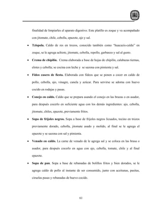 finalidad de limpiarles el aparato digestivo. Este platillo es zoque y va acompañado

    con jitomate, chile, cebolla, epazote, ajo y sal.

•   Tzispola. Caldo de res en trozos, conocido también como “huacazis-caldu” en

    zoque, se le agrega achiote, jitomate, cebolla, repollo, garbanzo y sal al gusto.

•   Crema de chipilín. Crema elaborada a base de hojas de chipilín, calabazas tiernas,

    elotes y cebolla; se cocina con leche y se sazona con pimienta y sal.

•   Fideo casero de fiesta. Elaborada con fideos que se ponen a cocer en caldo de

    pollo, cebolla, ajo, vinagre, canela y azúcar. Para servirse se adorna con huevo

    cocido en rodajas y pasas.

•   Conejo en caldo. Caldo que se prepara asando el conejo en las brazas o en asador,

    para después cocerlo en suficiente agua con los demás ingredientes: ajo, cebolla,

    jitomate, chiles, epazote, previamente fritos.

•   Sopa de frijoles negros. Sopa a base de frijoles negros licuados, tocino en trozos

    previamente dorado, cebolla, jitomate asado y molido, al final se le agrega el

    epazote y se sazona con sal y pimienta.

•   Venado en caldo. La carne de venado de le agrega sal y se coloca en las brasa o

    asador, para después cocerlo en agua con ajo, cebolla, tomate, chile y al final

    epazote.

•   Sopa de pan. Sopa a base de rebanadas de bolillos fritos y bien dorados, se le

    agrega caldo de pollo al instante de ser consumido, junto con aceitunas, pasitas,

    ciruelas pasas y rebanadas de huevo cocido.




                                           61
 