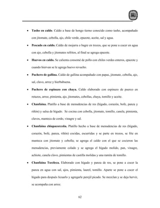 •   Tasho en caldo. Caldo a base de hongo tierno conocido como tasho, acompañado

    con jitomate, cebolla, ajo, chile verde, epazote, aceite, sal y agua.

•   Pescado en caldo. Caldo de mojarra o bagre en trozos, que se pone a cocer en agua

    con ajo, cebolla y jitomates refritos, al final se agrega epazote.

•   Huevos en caldo. Se calienta consomé de pollo con chiles verdes enteros, epazote y

    cuando hiervan se le agrega huevo revuelto.

•   Puchero de gallina. Caldo de gallina acompañado con papas, jitomate, cebolla, ajo,

    sal, clavo, arroz y hierbabuena.

•   Puchero de espinazo con chaya. Caldo elaborado con espinazo de puerco en

    retazos, arroz, pimienta, ajo, jitomates, cebollas, chaya, tomillo y aceite.

•   Chanfaina. Platillo a base de menudencias de res (hígado, corazón, bofe, panza y

    riñón) y salsa de hígado. Se cocina con cebolla, jitomate, tomillo, canela, pimienta,

    clavos, manteca de cerdo, vinagre y sal.

•   Chanfaina chiapacorceña. Platillo hecho a base de menudencias de res (hígado,

    corazón, bofe, panza, riñón) cocidas, escurridas y se parte en trozos, se fríe en

    manteca con jitomate y cebolla; se agrega el caldo con el que se cocieron las

    menudencias, previamente colado y se agrega el hígado molido, pan, vinagre,

    achiote, canela clavo, pimientas de castilla molidas y una ramita de tomillo.

•   Chanfaina Tuxtleca. Elaborado con hígado y panza de res, se pone a cocer la

    panza en agua con sal, ajos, pimienta, laurel, tomillo. Aparte se pone a cocer el

    hígado para después licuarlo y agregarle perejil picado. Se mezclan y se deja hervir,

    se acompaña con arroz.



                                           62
 