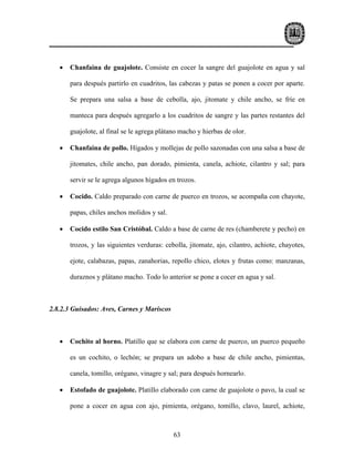 •   Chanfaina de guajolote. Consiste en cocer la sangre del guajolote en agua y sal

       para después partirlo en cuadritos, las cabezas y patas se ponen a cocer por aparte.

       Se prepara una salsa a base de cebolla, ajo, jitomate y chile ancho, se fríe en

       manteca para después agregarlo a los cuadritos de sangre y las partes restantes del

       guajolote, al final se le agrega plátano macho y hierbas de olor.

   •   Chanfaina de pollo. Hígados y mollejas de pollo sazonadas con una salsa a base de

       jitomates, chile ancho, pan dorado, pimienta, canela, achiote, cilantro y sal; para

       servir se le agrega algunos hígados en trozos.

   •   Cocido. Caldo preparado con carne de puerco en trozos, se acompaña con chayote,

       papas, chiles anchos molidos y sal.

   •   Cocido estilo San Cristóbal. Caldo a base de carne de res (chamberete y pecho) en

       trozos, y las siguientes verduras: cebolla, jitomate, ajo, cilantro, achiote, chayotes,

       ejote, calabazas, papas, zanahorias, repollo chico, elotes y frutas como: manzanas,

       duraznos y plátano macho. Todo lo anterior se pone a cocer en agua y sal.



2.8.2.3 Guisados: Aves, Carnes y Mariscos



   •   Cochito al horno. Platillo que se elabora con carne de puerco, un puerco pequeño

       es un cochito, o lechón; se prepara un adobo a base de chile ancho, pimientas,

       canela, tomillo, orégano, vinagre y sal; para después hornearlo.

   •   Estofado de guajolote. Platillo elaborado con carne de guajolote o pavo, la cual se

       pone a cocer en agua con ajo, pimienta, orégano, tomillo, clavo, laurel, achiote,



                                             63
 