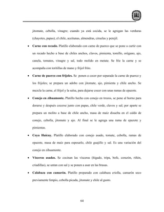 jitomate, cebolla, vinagre; cuando ya está cocida, se le agregan las verduras

    (chayotes, papas), el chile, aceitunas, almendras, ciruelas y perejil.

•   Carne con recado. Platillo elaborado con carne de puerco que se pone a curtir con

    un recado hecho a base de chiles anchos, clavos, pimienta, tomillo, orégano, ajo,

    canela, tomates, vinagre y sal, todo molido en metate. Se fríe la carne y se

    acompaña con toritillas de mano y frijol frito.

•   Carne de puerco con frijoles. Se ponen a cocer por separado la carne de puerco y

    los frijoles; se prepara un adobo con jitomate, ajo, pimienta y chile ancho. Se

    mezcla la carne, el fríjol y la salsa, para dejarse cocer con unas ramas de epazote.

•   Conejo en zihuamonte. Platillo hecho con conejo en trozos, se pone al horno para

    dorarse y después cocerse junto con papas, chile verde, clavos y sal; por aparte se

    prepara un molito a base de chile ancho, masa de maíz disuelta en el caldo de

    conejo, cebolla, jitomate y ajo. Al final se le agrega una rama de epazote y

    pimientas.

•   Coya Huicuy. Platillo elaborado con conejo asado, tomate, cebolla, ramas de

    epazote, masa de maíz para espesarlo, chile guajillo y sal. Es una variación del

    conejo en zihuamonte.

•   Vísceras asadas. Se cocinan las vísceras (hígado, tripa, bofe, corazón, riñón,

    criadillas), se untan con sal y se ponen a asar en las brasas.

•   Calabaza con camarón. Platillo preparado con calabaza criolla, camarón seco

    previamente limpio, cebolla picada, jitomate y chile al gusto.




                                           64
 
