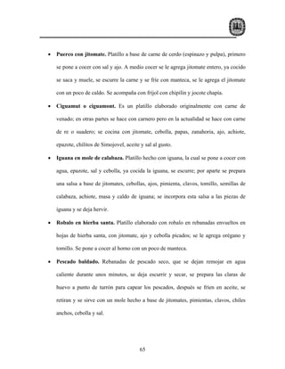 •   Puerco con jitomate. Platillo a base de carne de cerdo (espinazo y pulpa), primero

    se pone a cocer con sal y ajo. A medio cocer se le agrega jitomate entero, ya cocido

    se saca y muele, se escurre la carne y se fríe con manteca, se le agrega el jitomate

    con un poco de caldo. Se acompaña con fríjol con chipilín y jocote chapía.

•   Ciguamut o ciguamont. Es un platillo elaborado originalmente con carne de

    venado; en otras partes se hace con carnero pero en la actualidad se hace con carne

    de re o suadero; se cocina con jitomate, cebolla, papas, zanahoria, ajo, achiote,

    epazote, chilitos de Simojovel, aceite y sal al gusto.

•   Iguana en mole de calabaza. Platillo hecho con iguana, la cual se pone a cocer con

    agua, epazote, sal y cebolla, ya cocida la iguana, se escurre; por aparte se prepara

    una salsa a base de jitomates, cebollas, ajos, pimienta, clavos, tomillo, semillas de

    calabaza, achiote, masa y caldo de iguana; se incorpora esta salsa a las piezas de

    iguana y se deja hervir.

•   Robalo en hierba santa. Platillo elaborado con robalo en rebanadas envueltos en

    hojas de hierba santa, con jitomate, ajo y cebolla picados; se le agrega orégano y

    tomillo. Se pone a cocer al horno con un poco de manteca.

•   Pescado baldado. Rebanadas de pescado seco, que se dejan remojar en agua

    caliente durante unos minutos, se deja escurrir y secar, se prepara las claras de

    huevo a punto de turrón para capear los pescados, después se fríen en aceite, se

    retiran y se sirve con un mole hecho a base de jitomates, pimientas, clavos, chiles

    anchos, cebolla y sal.




                                           65
 