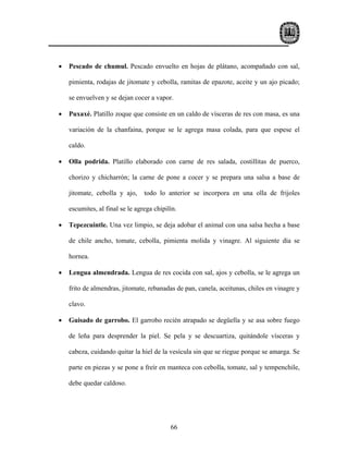 •   Pescado de chumul. Pescado envuelto en hojas de plátano, acompañado con sal,

    pimienta, rodajas de jitomate y cebolla, ramitas de epazote, aceite y un ajo picado;

    se envuelven y se dejan cocer a vapor.

•   Puxaxé. Platillo zoque que consiste en un caldo de vísceras de res con masa, es una

    variación de la chanfaina, porque se le agrega masa colada, para que espese el

    caldo.

•   Olla podrida. Platillo elaborado con carne de res salada, costillitas de puerco,

    chorizo y chicharrón; la carne de pone a cocer y se prepara una salsa a base de

    jitomate, cebolla y ajo,     todo lo anterior se incorpora en una olla de frijoles

    escumites, al final se le agrega chipilín.

•   Tepezcuintle. Una vez limpio, se deja adobar el animal con una salsa hecha a base

    de chile ancho, tomate, cebolla, pimienta molida y vinagre. Al siguiente día se

    hornea.

•   Lengua almendrada. Lengua de res cocida con sal, ajos y cebolla, se le agrega un

    frito de almendras, jitomate, rebanadas de pan, canela, aceitunas, chiles en vinagre y

    clavo.

•   Guisado de garrobo. El garrobo recién atrapado se degüella y se asa sobre fuego

    de leña para desprender la piel. Se pela y se descuartiza, quitándole vísceras y

    cabeza, cuidando quitar la hiel de la vesícula sin que se riegue porque se amarga. Se

    parte en piezas y se pone a freír en manteca con cebolla, tomate, sal y tempenchile,

    debe quedar caldoso.




                                           66
 