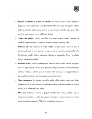 •   Frijoles en chipilín y puerco con chirmol. Se pone a cocer la carne de puerco

    (espinazo y maciza) con ajos y sal. Por aparte se fríen las hojas de chipilín, cebolla,

    chiles y jitomate, todo picado; después se incorporan los frijoles ya cocidos. Para

    servir se pone la carne con el caldillo de frijoles.

•   Tasajo con pepita. Platillo elaborado con tasajo (carne salada), semillas de

    calabaza (pepita), manteca de puerco, jitomate, achiote, cebolla y arroz.

•   Putznick (flor de cuchunuc ó mata ratón). Comida zoque a base de flor de

    cuchunuc, la cual se pone a cocer con agua y sal, se escurren y exprimen bien. Se

    fríe jitomate picado, chile, y pepitas de calabaza, se agregan las flores y se añaden

    huevos previamente batidos.

•   Estofado de res. Platillo elaborado con carne de res en trozos, la cual se pone a

    cocer en agua con sal, clavos, ajos, pimienta, orégano, tomillo, jitomate rebanado,

    cebolla, vinagre y achiote; cuando la carne este cocida, se le agregan chayotes,

    papas, chiles, aceitunas, almendras, pasas, ciruelas y perejil.

•   Mole chiapaneco. Se prepara con chile ancho, chile mulato, pasas, pan dulce,

    plátano, tortilla de maíz, cebolla, todo lo anterior frito, se licúa con caldo de gallina,

    se deja en la lumbre para que espese.

•   Mole con camarón. El mole se prepara friendo chile ancho, cebolla y ajo en

    manteca; las cabezas y colas del camarón también se incorporar pero se licuan

    aparte con agua y se cuelan. Al final se agregan los camarones.




                                            67
 