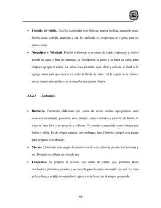 •   Comida de vigilia. Platillo elaborado con frijoles, pepita molida, camarón seco,

    hierba santa, cebolla, manteca y sal. Es utilizada en temporada de vigilia, para no

    comer carne.

•   Ninguijuti o Nihuijuti. Platillo elaborado con carne de cerdo (espinazo y pulpa)

    cocida en agua y frita en manteca, se incorporan la carne y se baña en salsa, para

    después agregar el caldo. La salsa lleva jitomate, ajos, chile y achiote, al final se le

    agrega masa para que espese el caldo o fécula de maíz. En la región se le conoce

    como puerco con molito y se acompaña con jocote chapía.



2.8.2.4    Embutidos



•   Butifarra. Embutido elaborado con carne de cerdo molida agregándole nuez

    moscada (machada), pimienta, anís, brandy, huevos batidos y chorrito de limón; la

    tripa se lava bien y se procede a rellenar. Es común consumirla como botana con

    limón y chile. Es de origen catalán, sin embargo, San Cristóbal adoptó esta receta

    para preparar el embutido.

•   Morcía. Elaborado con sangre de puerco cocida con cebollín picado, hierbabuena y

    sal. Después se rellena en tripa de res.

•   Longaniza. Se prepara el relleno con carne de cerdo, ajo, pimienta (bien

    machados), jitomates picados y se mezcla para después sazonarlo con sal. La tripa

    se lava bien y se deja remojando en agua y se rellena con la sangre preparada.




                                           68
 