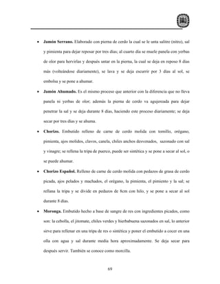 •   Jamón Serrano. Elaborado con pierna de cerdo la cual se le unta salitre (nitro), sal

    y pimienta para dejar reposar por tres días; al cuarto día se muele panela con yerbas

    de olor para hervirlas y después untar en la pierna, la cual se deja en reposo 8 días

    más (volteándose diariamente), se lava y se deja escurrir por 3 días al sol, se

    embolsa y se pone a ahumar.

•   Jamón Ahumado. Es el mismo proceso que anterior con la diferencia que no lleva

    panela ni yerbas de olor; además la pierna de cerdo va agujereada para dejar

    penetrar la sal y se deja durante 8 días, haciendo este proceso diariamente; se deja

    secar por tres días y se ahuma.

•   Chorizo. Embutido relleno de carne de cerdo molida con tomillo, orégano,

    pimienta, ajos molidos, clavos, canela, chiles anchos desvenados, sazonado con sal

    y vinagre; se rellena la tripa de puerco, puede ser sintética y se pone a secar al sol, o

    se puede ahumar.

•   Chorizo Español. Relleno de carne de cerdo molida con pedazos de grasa de cerdo

    picada, ajos pelados y machados, el orégano, la pimienta, el pimiento y la sal; se

    rellana la tripa y se divide en pedazos de 8cm con hilo, y se pone a secar al sol

    durante 8 días.

•   Moronga. Embutido hecho a base de sangre de res con ingredientes picados, como

    son: la cebolla, el jitomate, chiles verdes y hierbabuena sazonados en sal, lo anterior

    sirve para rellenar en una tripa de res o sintética y poner el embutido a cocer en una

    olla con agua y sal durante media hora aproximadamente. Se deja secar para

    después servir. También se conoce como morcilla.



                                           69
 