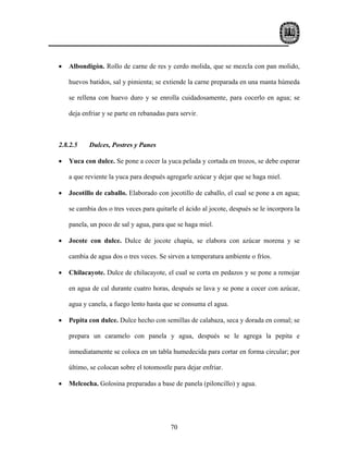 •   Albondigón. Rollo de carne de res y cerdo molida, que se mezcla con pan molido,

    huevos batidos, sal y pimienta; se extiende la carne preparada en una manta húmeda

    se rellena con huevo duro y se enrolla cuidadosamente, para cocerlo en agua; se

    deja enfriar y se parte en rebanadas para servir.



2.8.2.5    Dulces, Postres y Panes

•   Yuca con dulce. Se pone a cocer la yuca pelada y cortada en trozos, se debe esperar

    a que reviente la yuca para después agregarle azúcar y dejar que se haga miel.

•   Jocotillo de caballo. Elaborado con jocotillo de caballo, el cual se pone a en agua;

    se cambia dos o tres veces para quitarle el ácido al jocote, después se le incorpora la

    panela, un poco de sal y agua, para que se haga miel.

•   Jocote con dulce. Dulce de jocote chapía, se elabora con azúcar morena y se

    cambia de agua dos o tres veces. Se sirven a temperatura ambiente o fríos.

•   Chilacayote. Dulce de chilacayote, el cual se corta en pedazos y se pone a remojar

    en agua de cal durante cuatro horas, después se lava y se pone a cocer con azúcar,

    agua y canela, a fuego lento hasta que se consuma el agua.

•   Pepita con dulce. Dulce hecho con semillas de calabaza, seca y dorada en comal; se

    prepara un caramelo con panela y agua, después se le agrega la pepita e

    inmediatamente se coloca en un tabla humedecida para cortar en forma circular; por

    último, se colocan sobre el totomostle para dejar enfriar.

•   Melcocha. Golosina preparadas a base de panela (piloncillo) y agua.




                                          70
 