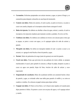 •   Caramelos. Golosinas preparadas con azúcar morena y agua; se pone al fuego y se

    carameliza para después colocarlos en una hoja de totomostle.

•   Camote con dulce. Dulce de camote, el cual se pela, se parte en trozos y se pone a

    cocer con canela, después se le incorpora azúcar hasta conseguir la miel.

•   Dulce de tejocote. Se elabora un almíbar a base de agua, azúcar y canela, el cual se

    incorpora a los tejocotes maduros previamente cocidos y pelados. Se sirve en frío.

•   Calabaza con dulce. Se elabora con calabaza en trozos con cáscara para evitar que

    se pegue, se pone a cocer con agua y se le agregan rajitas de caña de azúcar y

    panela.

•   Mezquite con dulce. Se utiliza un mezquite maduro el cual se pone a cocer y se

    escurre; se agrega la miel hecha a base de panela y agua.

•   Puxinú. Dulce de palomitas de sorgo (maíz de guinea) con miel de panela.

•   Coyol con dulce. Fruto que proviene de una palmera de tierra cálida; se prepara

    machacando el coyol, para quitarle la cáscara y aflojar la pulpa, después se pone a

    cocer en agua con panela, hojas de lima, trocitos de caña de azúcar y coco

    (opcional).

•   Empanizado de cacahuate. Dulce de cacahuate molido con caramelo hecho a base

    de panela y agua, se extiende sobre una tabla para pasarle el rodillo y se corta en

    cuadros o rombos. Se colocan en papel estraza para dejar enfriar.

•   Cupapé con dulce. El fruto se lava bien y se le hacen unas rajadas en la punta para

    dejar penetrar el dulce. Se ponen a cocer con un poco de agua y se le agrega azúcar

    y canela.


                                         71
 