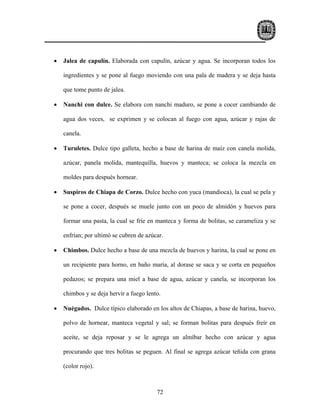 •   Jalea de capulín. Elaborada con capulín, azúcar y agua. Se incorporan todos los

    ingredientes y se pone al fuego moviendo con una pala de madera y se deja hasta

    que tome punto de jalea.

•   Nanchi con dulce. Se elabora con nanchi maduro, se pone a cocer cambiando de

    agua dos veces, se exprimen y se colocan al fuego con agua, azúcar y rajas de

    canela.

•   Turuletes. Dulce tipo galleta, hecho a base de harina de maíz con canela molida,

    azúcar, panela molida, mantequilla, huevos y manteca; se coloca la mezcla en

    moldes para después hornear.

•   Suspiros de Chiapa de Corzo. Dulce hecho con yuca (mandioca), la cual se pela y

    se pone a cocer, después se muele junto con un poco de almidón y huevos para

    formar una pasta, la cual se fríe en manteca y forma de bolitas, se carameliza y se

    enfrían; por ultimó se cubren de azúcar.

•   Chimbos. Dulce hecho a base de una mezcla de huevos y harina, la cual se pone en

    un recipiente para horno, en baño maría, al dorase se saca y se corta en pequeños

    pedazos; se prepara una miel a base de agua, azúcar y canela, se incorporan los

    chimbos y se deja hervir a fuego lento.

•   Nuégados. Dulce típico elaborado en los altos de Chiapas, a base de harina, huevo,

    polvo de hornear, manteca vegetal y sal; se forman bolitas para después freír en

    aceite, se deja reposar y se le agrega un almíbar hecho con azúcar y agua

    procurando que tres bolitas se peguen. Al final se agrega azúcar teñida con grana

    (color rojo).



                                         72
 