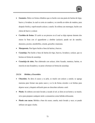•   Gaznates. Dulce en forma cilíndrica que es hecho con una pasta de harina de trigo,

    huevo y levadura, la cual se corta en cuadros y se enrolla en tubos de madera, para

    después freirla y espolvorearle azúcar y canela. Se rellena con merengue, hecho con

    claras de huevo y azúcar.

•   Curtidos de frutas. El curtir es un proceso en el cual se deja reposar durante dos

    meses la fruta con el aguardiente y almíbar (azúcar); puede ser de nanchis,

    duraznos, jocotes, membrillos, ciruela, grosella o manzana.

•   Marquesote. Pan ligero hecho a base de harina y huevos.

•   Cazueleja. Pan hecho a base de harina de trigo, huevos, levadura y azúcar, que se

    hornea en forma de cazueleja.

•   Cazueleja de elote. Pan elaborado con azúcar, elote licuado, manteca, harina, se

    mezcla en una licuadora y se pone a hornear en forma de cazueleja.



2.8.2.6    Bebidas y Encurtidos

•   Chocolate. Se dora el cacao y se pela, se muele con azúcar y canela; se agrega

    maizena para formar una pasta suave y se le da forma circular o en bolitas para

    dejarse secar y después utilizarlo para un chocolate caliente o atol.

•   Pinole. Se elabora con maíz lavado y secado al sol, se dora en un horno y se muele;

    sirve para preparar cualquier atole o consumirse como bebida refrescante.

•   Pinole con cacao. Bebida a base de cacao, canela, maíz lavado y seco; se puede

    utilizar con agua o leche.




                                          73
 