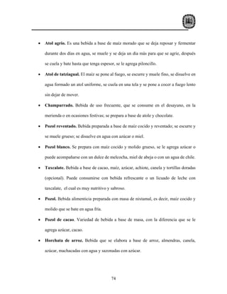 •   Atol agrio. Es una bebida a base de maíz morado que se deja reposar y fermentar

    durante dos días en agua, se muele y se deja un día más para que se agrie, después

    se cuela y bate hasta que tenga espesor, se le agrega piloncillo.

•   Atol de tatziagual. El maíz se pone al fuego, se escurre y muele fino, se disuelve en

    agua formado un atol uniforme, se cuela en una tela y se pone a cocer a fuego lento

    sin dejar de mover.

•   Champurrado. Bebida de uso frecuente, que se consume en el desayuno, en la

    merienda o en ocasiones festivas; se prepara a base de atole y chocolate.

•   Pozol reventado. Bebida preparada a base de maíz cocido y reventado; se escurre y

    se muele grueso; se disuelve en agua con azúcar o miel.

•   Pozol blanco. Se prepara con maíz cocido y molido grueso, se le agrega azúcar o

    puede acompañarse con un dulce de melcocha, miel de abeja o con un agua de chile.

•   Taxcalate. Bebida a base de cacao, maíz, azúcar, achiote, canela y tortillas doradas

    (opcional). Puede consumirse con bebida refrescante o un licuado de leche con

    taxcalate, el cual es muy nutritivo y sabroso.

•   Pozol. Bebida alimenticia preparada con masa de nixtamal, es decir, maíz cocido y

    molido que se bate en agua fría.

•   Pozol de cacao. Variedad de bebida a base de masa, con la diferencia que se le

    agrega azúcar, cacao.

•   Horchata de arroz. Bebida que se elabora a base de arroz, almendras, canela,

    azúcar, machacadas con agua y sazonadas con azúcar.




                                          74
 