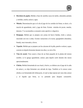 •   Horchata de pepita. Bebida a base de semillas secas de melón, almendras peladas

    y molidas, canela, azúcar y agua.

•   Mistela. Denominación que se le da al jugo de los curtidos de frutas; es decir, a la

    mezcla de aguardiente, miel y jugo de fruta. Existen mistelas de jocote, nanche,

    durazno. Y se acostumbra a consumir como aperitivo o digestivo.

•   Rompope. Bebida que se prepara con yemas de huevo batidas, leche y azúcar,

    mezclado con ron o coñac. Existen variaciones a la receta, agregándole almendras,

    brandy, nuez moscada y clavos.

•   Tepache. Bebida que se prepara con las cáscaras de la piña, panela o azúcar y agua;

    consiste en dejarla fermentar durante tres días y se sirve frío.

•   Vino de cacaté. Vino casero a base de un fruto pequeño de la planta del mismo

    nombre, se le agrega aguardiente, azúcar, para dejarlo curtir durante dos meses

    aproximadamente.

•   Chicha. Bebida fermentada de uso ritual y festivo, se elabora con el jugo de la caña

    de azúcar y se deja fermentar con salvado de trigo. También se le conoce como

    chicha a un fermentado del chilacayote, el cual se deja reposar por unos días azúcar

    y   el   líquido   que    brota,    se   va   juntando   para      después   consumirlo.




                                             75
 