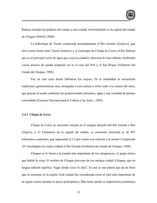 Rabasa trasladó los poderes del estado a esta ciudad, convirtiéndola en la capital del estado

de Chiapas (INEGI, 2000).

       La hidrología de Tuxtla comprende principalmente el Río Grande (Grijalva), que

sirve como límite entre Tuxtla Gutiérrez y el municipio de Chiapa de Corzo; el Río Sabinal

que es el principal curso de agua que cruza la ciudad y atraviesa la zona urbana, recibiendo

varios arroyos de caudal temporal, tal es el caso del Poti y el San Roque (Gobierno del

Estado de Chiapas, 1988).

       Fue en esta zona donde habitaron los zoques. En la actualidad se encuentran

tradiciones gastronómicas muy arraigadas a esta cultura y sobre todo a la cultura del maíz,

que gracias al medio ambiente les proporcionaba alimentos, agua y una variedad de plantas

comestibles (Consejo Nacional para la Cultura y las Artes , 2003).



2.4.2 Chiapa de Corzo


       Chiapa de Corzo se encuentra situada en el margen derecho del Río Grande o Río

Grijalva, a 12 kilómetros de la capital del estado; su extensión territorial es de 907

kilómetros cuadrados, que representa el 1.2 por ciento con relación a la estatal. Comprende

221 localidades las cuales rodean el Río Grande (Gobierno del estado de Chiapas, 1988).

       Chiapan se le llamó a la ciudad más importante de los chiapanecas, el grupo étnico

que habitó la zona. El nombre de Chiapas proviene de esa antigua ciudad, Chiapan, que en

lengua náhuatl significa “lugar donde crece la chía”, la cual es una planta que da un fruto

que se consume en la región. Está ciudad fue considerada como el sitio más importante de

la región centro durante la época prehispánica. Más tarde pierde su importancia económica


                                             13
 