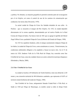 y política. No obstante, su situación geográfica le permitió controlar parte de la navegación

por el río Grijalva, así como el control de uno de los caminos de comunicación que

conducían a las tierras altas (Navarrete, 1978).

       La actual ciudad de Chiapa de Corzo fue fundada alrededor de una ceiba - la

Pochota - que se encuentra al margen del Río Grijalva. En 1552, la ciudad dependió

directamente de la corona española, denominándola por tal motivo Pueblo de la Real

Corona de Chiapa de Indios. Fue hasta el año de 1881 que se agregó el apellido del liberal

Ángel Albino Corzo, quedando Chiapa de Corzo (Gobierno del Estado de Chiapas, 1988).

       En 1523 los españoles fundaron, sobre el antiguo asentamiento indígena Chiapa de

los Indios, la ciudad de Chiapa de Corzo, como actualmente se conoce. Posteriormente, las

condiciones ambientales obligaron a los españoles a buscar un nuevo sitio. Así el 31 de

marzo de 1528, fundaron Valle de la Villa Real de Chiapa, hoy conocida como San

Cristóbal de las Casas; estas dos ciudades fueron un centro cultural de mestizaje chiapaneco

(Hernández y Macías, 2000).



2.4.3 San Cristóbal de Las Casas


       La ciudad se localiza a 85 kilómetros de Tuxtla Gutiérrez, tiene una altitud de 2,120

msnm y una extensión territorial de 484 kilómetros cuadrados, que representa el 0.65% al

territorio estatal (Gobierno del estado de Chiapas, 1988).

       San Cristóbal de las Casas, antiguamente llamada Ciudad Real o Villa Real, se

fundó en 1528 por Diego de Mazariegos, su nombre actual se debe al obispo Fraile




                                              14
 
