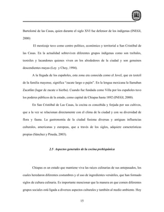 Bartolomé de las Casas, quien durante el siglo XVI fue defensor de los indígenas (INEGI,

2000)

        El mestizaje tuvo como centro político, económico y territorial a San Cristóbal de

las Casas. En la actualidad sobreviven diferentes grupos indígenas como son tzeltales,

tzotziles y lacandones quienes viven en los alrededores de la ciudad y son genuinos

descendientes mayas (Ley y Choy, 1994).

        A la llegada de los españoles, esta zona era conocida como el Jovel, que en tzotzil

de la familia mayense, significa “zacate largo o pajón”. En la lengua mexicana la llamaban

Zacatlán (lugar de zacate o hierba). Cuando fue fundada como Villa por los españoles tuvo

los poderes públicos de la estado, como capital de Chiapas hasta 1892 (INEGI, 2000).

        En San Cristóbal de Las Casas, la cocina es concebida y forjada por sus cultivos,

que a la vez se relacionan directamente con el clima de la ciudad y con su diversidad de

flora y fauna. La gastronomía de la ciudad fusiona diversas y antiguas influencias

culturales, americanas y europeas, que a través de los siglos, adquiere características

propias (Sánchez y Pineda, 2003).



                     2.5 Aspectos generales de la cocina prehispánica




        Chiapas es un estado que mantiene viva las raíces culinarias de sus antepasados, los

cuales heredaron diferentes costumbres y el uso de ingredientes versátiles, que han formado

siglos de cultura culinaria. Es importante mencionar que la manera en que comen diferentes

grupos sociales está ligada a diversos aspectos culturales y también al medio ambiente. Hoy


                                             15
 