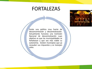 FORTALEZAS


Existe una política muy fuerte de
desconcentración y descentralización.
Actualmente funciona una Comisión
Nacional de descentralización cuyo
objetivo es que las municipalidades se
fortalezcan y que sea más viable su
autonomía. Existen municipios que ya
recaudan sus impuestos y se manejan
solos.
 