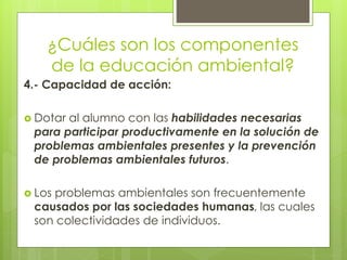 ¿Cuáles son los componentes
de la educación ambiental?
4.- Capacidad de acción:
 Dotar al alumno con las habilidades necesarias
para participar productivamente en la solución de
problemas ambientales presentes y la prevención
de problemas ambientales futuros.
 Los problemas ambientales son frecuentemente
causados por las sociedades humanas, las cuales
son colectividades de individuos.
 