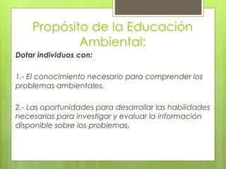 Propósito de la Educación
Ambiental:
Dotar individuos con:
1.- El conocimiento necesario para comprender los
problemas ambientales.
2.- Las oportunidades para desarrollar las habilidades
necesarias para investigar y evaluar la información
disponible sobre los problemas.
 