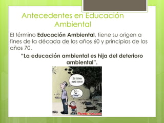 Antecedentes en Educación
Ambiental
El término Educación Ambiental, tiene su origen a
fines de la década de los años 60 y principios de los
años 70.
“La educación ambiental es hija del deterioro
ambiental”.
 