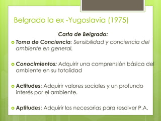 Belgrado la ex -Yugoslavia (1975)
Carta de Belgrado:
 Toma de Conciencia: Sensibilidad y conciencia del
ambiente en general.
 Conocimientos: Adquirir una comprensión básica del
ambiente en su totalidad
 Actitudes: Adquirir valores sociales y un profundo
interés por el ambiente.
 Aptitudes: Adquirir las necesarias para resolver P.A.
 