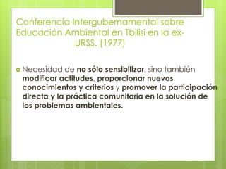 Conferencia Intergubernamental sobre
Educación Ambiental en Tbilisi en la ex-
URSS. (1977)
 Necesidad de no sólo sensibilizar, sino también
modificar actitudes, proporcionar nuevos
conocimientos y criterios y promover la participación
directa y la práctica comunitaria en la solución de
los problemas ambientales.
 