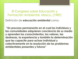 El Congreso sobre Educación y
Formación Ambiental, Moscú, (1987)
Definición de educación ambiental como:
“Un proceso permanente en el cual los individuos y
las comunidades adquieren conciencia de su medio
y aprenden los conocimientos, los valores, las
destrezas, la experiencia y también la determinación
que les capacite para actuar individual y
colectivamente en la resolución de los problemas
ambientales presentes y futuros”
 