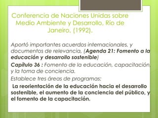 Conferencia de Naciones Unidas sobre
Medio Ambiente y Desarrollo, Río de
Janeiro, (1992).
Aportó importantes acuerdos internacionales, y
documentos de relevancia, (Agenda 21: Fomento a la
educación y desarrollo sostenible)
Capítulo 36 : Fomento de la educación, capacitación,
y la toma de conciencia.
Establece tres áreas de programas:
La reorientación de la educación hacia el desarrollo
sostenible, el aumento de la conciencia del público, y
el fomento de la capacitación.
 