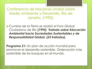 Conferencia de Naciones Unidas sobre
Medio Ambiente y Desarrollo, Río de
Janeiro, (1992).
 Cumbre de la Tierra se realizó el Foro Global
Ciudadano de Río (1992) Tratado sobre Educación
Ambiental hacia Sociedades Sustentables y de
Responsabilidad Global. (33 tratados).
Programa 21: Un plan de acción mundial para
promover el desarrollo sostenible. Ordenación más
sostenible de los bosques en el mundo.
 