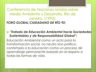 Conferencia de Naciones Unidas sobre
Medio Ambiente y Desarrollo, Río de
Janeiro, (1992).
FORO GLOBAL CIUDADANO DE RÍO 92:
 “Tratado de Educación Ambiental hacia Sociedades
Sustentables y de Responsabilidad Global”:
Educación Ambiental como un acto para la
transformación social, no neutro sino político;
contempla a la educación como un proceso de
aprendizaje permanente basado en el respeto a
todas las formas de vida.
 