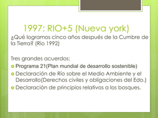 ¿Qué logramos cinco años después de la Cumbre de
la Tierra? (Rio 1992)
Tres grandes acuerdos:
 Programa 21(Plan mundial de desarrollo sostenible)
 Declaración de Río sobre el Medio Ambiente y el
Desarrollo(Derechos civiles y obligaciones del Edo.)
 Declaración de principios relativos a los bosques.
1997: RIO+5 (Nueva york)
 