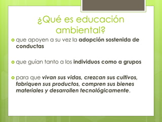 ¿Qué es educación
ambiental?
 que apoyen a su vez la adopción sostenida de
conductas
 que guían tanto a los individuos como a grupos
 para que vivan sus vidas, crezcan sus cultivos,
fabriquen sus productos, compren sus bienes
materiales y desarrollen tecnológicamente.
 