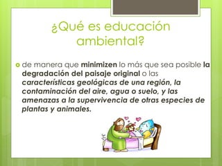 ¿Qué es educación
ambiental?
 de manera que minimizen lo más que sea posible la
degradación del paisaje original o las
características geológicas de una región, la
contaminación del aire, agua o suelo, y las
amenazas a la supervivencia de otras especies de
plantas y animales.
 