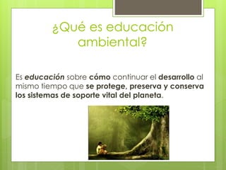 ¿Qué es educación
ambiental?
Es educación sobre cómo continuar el desarrollo al
mismo tiempo que se protege, preserva y conserva
los sistemas de soporte vital del planeta.
 