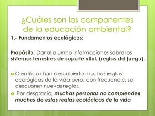 ¿Cuáles son los componentes
de la educación ambiental?
1.- Fundamentos ecológicos:
Propósito: Dar al alumno informaciones sobre los
sistemas terrestres de soporte vital. (reglas del juego).
 Científicos han descubierto muchas reglas
ecológicas de la vida pero, con frecuencia, se
descubren nuevas reglas.
 Por desgracia, muchas personas no comprenden
muchas de estas reglas ecológicas de la vida
 