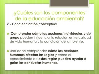 ¿Cuáles son los componentes
de la educación ambiental?
2.- Concienciación conceptual
 Comprender cómo las acciones individuales y de
grupo pueden influenciar la relación entre calidad
de vida humana y la condición del ambiente.
 Uno debe comprender cómo las acciones
humanas afectan las reglas y cómo el
conocimiento de estas reglas pueden ayudar a
guiar las conductas humanas.
 