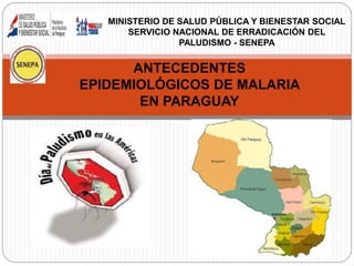 ANTECEDENTES
EPIDEMIOLÓGICOS DE MALARIA
EN PARAGUAY
MINISTERIO DE SALUD PÚBLICA Y BIENESTAR SOCIAL
SERVICIO NACIONAL DE ERRADICACIÓN DEL
PALUDISMO - SENEPA
 