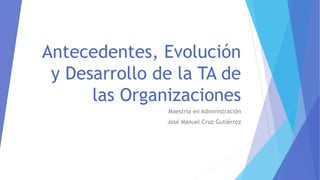 Antecedentes, Evolución
y Desarrollo de la TA de
las Organizaciones
Maestría en Administración
José Manuel Cruz Gutiérrez
 