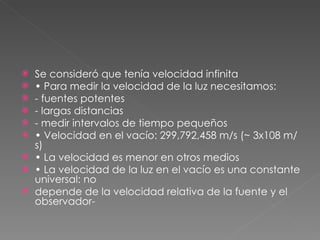 Se consideró que tenía velocidad infinita •  Para medir la velocidad de la luz necesitamos: - fuentes potentes - largas distancias - medir intervalos de tiempo pequeños •  Velocidad en el vacío: 299,792,458 m/s (~ 3x108 m/s) •  La velocidad es menor en otros medios •  La velocidad de la luz en el vacío es una constante universal: no depende de la velocidad relativa de la fuente y el observador- 
