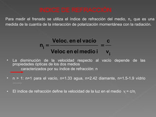 La disminución de la velocidad respecto al vacío depende de las propiedades ópticas de los dos medios  caracterizados por su índice de refracción: n n > 1: n=1 para el vacío, n=1.33 agua, n=2.42 diamante, n=1.5-1.9 vídrio ……. El índice de refracción define la velocidad de la luz en el medio  v i  = c/n i INDICE DE REFRACCIÓN Para medir el frenado se utiliza el índice de refracción del medio, n i , que es una medida de la cuantía de la interacción de polarización momentánea con la radiación. 