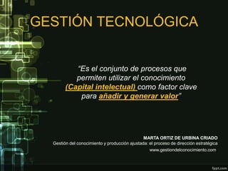GESTIÓN TECNOLÓGICA


           “Es el conjunto de procesos que
           permiten utilizar el conocimiento
        (Capital intelectual) como factor clave
            para añadir y generar valor”




                                               MARTA ORTIZ DE URBINA CRIADO
  Gestión del conocimiento y producción ajustada: el proceso de dirección estratégica
                                                  www.gestiondelconocimiento.com.
 