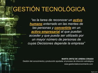 GESTIÓN TECNOLÓGICA
         “es la tarea de reconocer un activo
        humano enterrado en las mentes de
          las personas y convertirlo en un
         activo empresarial al que puedan
        acceder y que pueda ser utilizado por
          un mayor número de personas de
       cuyas Decisiones depende la empresa”



                                               MARTA ORTIZ DE URBINA CRIADO
  Gestión del conocimiento y producción ajustada: el proceso de dirección estratégica
                                                  www.gestiondelconocimiento.com.
 