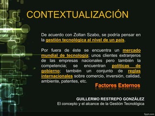 CONTEXTUALIZACIÓN
  De acuerdo con Zoltan Szabo, se podría pensar en
  la gestión tecnológica al nivel de un país.

  Por fuera de éste se encuentra un mercado
  mundial de tecnología; unos clientes extranjeros
  de las empresas nacionales pero también la
  competencia; se encuentran políticas de
  gobierno; también un conjunto de reglas
  internacionales sobre comercio, inversión, calidad,
  ambiente, patentes, etc.



                    GUILLERMO RESTREPO GONZÁLEZ
          El concepto y el alcance de la Gestión Tecnológica
 
