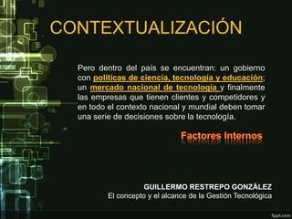 CONTEXTUALIZACIÓN

  Pero dentro del país se encuentran: un gobierno
  con políticas de ciencia, tecnología y educación;
  un mercado nacional de tecnología y finalmente
  las empresas que tienen clientes y competidores y
  en todo el contexto nacional y mundial deben tomar
  una serie de decisiones sobre la tecnología.




                    GUILLERMO RESTREPO GONZÁLEZ
          El concepto y el alcance de la Gestión Tecnológica
 