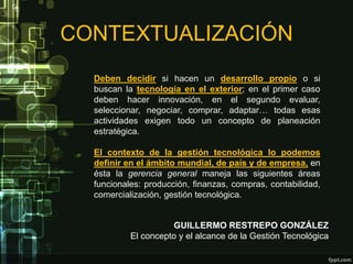 CONTEXTUALIZACIÓN
  Deben decidir si hacen un desarrollo propio o si
  buscan la tecnología en el exterior; en el primer caso
  deben hacer innovación, en el segundo evaluar,
  seleccionar, negociar, comprar, adaptar… todas esas
  actividades exigen todo un concepto de planeación
  estratégica.

  El contexto de la gestión tecnológica lo podemos
  definir en el ámbito mundial, de país y de empresa, en
  ésta la gerencia general maneja las siguientes áreas
  funcionales: producción, finanzas, compras, contabilidad,
  comercialización, gestión tecnológica.


                     GUILLERMO RESTREPO GONZÁLEZ
           El concepto y el alcance de la Gestión Tecnológica
 