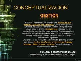 CONCEPTUALIZACIÓN

      En términos generales los conceptos de administración,
     gerencia y gestión, son sinónimos a pesar de los grandes
     esfuerzos y discusiones por diferenciarlos. En la práctica se
        observa que el término managements traducido como
   administración pero también como gerencia. En algunos países
  la administración está más referida a lo público y la gerencia a lo
       privado. En los libros clásicos se toman como sinónimos
                      administración y gerencia.
   Lo esencial de los conceptos administración, gestión y gerencia
    está en que los tres se refieren a un proceso de "planear,
    organizar, dirigir, evaluar y controlar" como lo planteara H.
                      Fayol al principio del siglo .


                     GUILLERMO RESTREPO GONZÁLEZ
           El concepto y el alcance de la Gestión Tecnológica
 