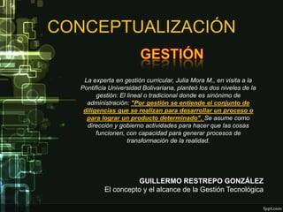 CONCEPTUALIZACIÓN

   La experta en gestión curricular, Julia Mora M., en visita a la
  Pontificia Universidad Bolivariana, planteó los dos niveles de la
        gestión: El lineal o tradicional donde es sinónimo de
    administración: "Por gestión se entiende el conjunto de
   diligencias que se realizan para desarrollar un proceso o
    para lograr un producto determinado". Se asume como
    dirección y gobierno actividades para hacer que las cosas
        funcionen, con capacidad para generar procesos de
                    transformación de la realidad.




                    GUILLERMO RESTREPO GONZÁLEZ
          El concepto y el alcance de la Gestión Tecnológica
 