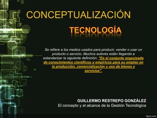 CONCEPTUALIZACIÓN


   Se refiere a los medios usados para producir, vender o usar un
        producto o servicio. Muchos autores están llegando a
  estandarizar la siguiente definición. "Es el conjunto organizado
  de conocimientos científicos y empíricos para su empleo en
       la producción, comercialización y uso de bienes y
                             servicios".




                     GUILLERMO RESTREPO GONZÁLEZ
           El concepto y el alcance de la Gestión Tecnológica
 