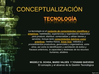 CONCEPTUALIZACIÓN


  La tecnología es el conjunto de conocimientos científicos y
  empíricos, habilidades, experiencias y organización requeridos
      para producir, distribuir, comercializar y utilizar bienes y
      servicios. Incluye tanto conocimientos teóricos como
          prácticos, medios físicos, know how, métodos y
   procedimientos productivos, gerenciales y organizativos, entre
      otros, así como la identificación y asimilación de éxitos y
   fracasos anteriores, la capacidad y destrezas de los recursos
                         humanos, etcétera.



    MIGDELY B. OCHOA, MARIO VALDÉS Y YOVANNI QUEVEDO
            El concepto y el alcance de la Gestión Tecnológica
 